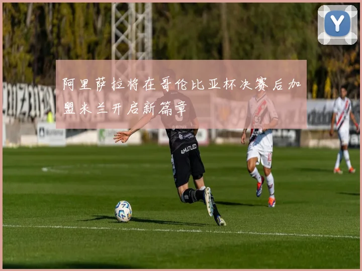 阿里萨拉将在哥伦比亚杯决赛后加盟米兰开启新篇章