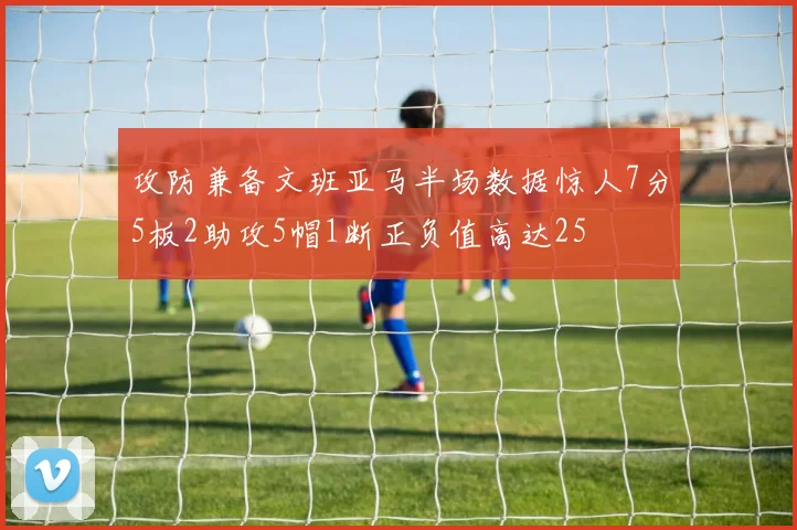 攻防兼备文班亚马半场数据惊人7分5板2助攻5帽1断正负值高达25