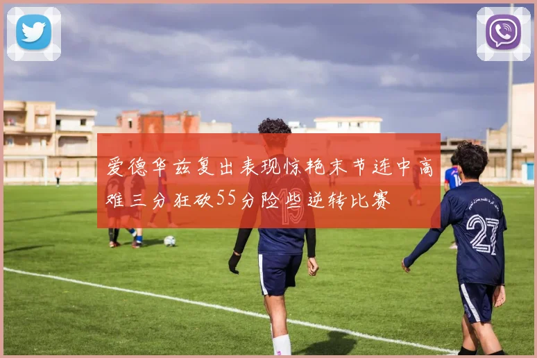 爱德华兹复出表现惊艳末节连中高难三分狂砍55分险些逆转比赛