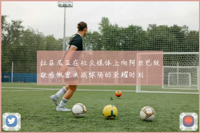 拉菲尼亚在社交媒体上向阿尔巴致敬感慨曾共战球场的荣耀时刻