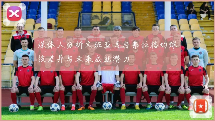 媒体人分析文班亚马与弗拉格的球技差异与未来成就潜力