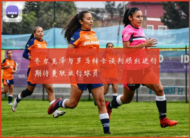 齐尔克泽与罗马转会谈判顺利进行期待曼联放行球员