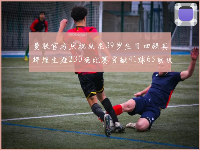 曼联官方庆祝纳尼39岁生日回顾其辉煌生涯230场比赛贡献41球65助攻