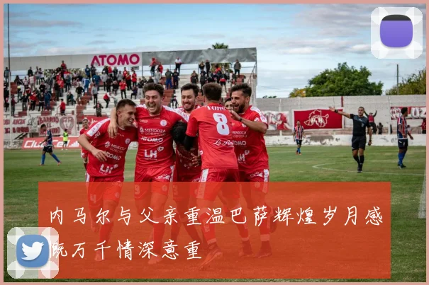 内马尔与父亲重温巴萨辉煌岁月感慨万千情深意重
