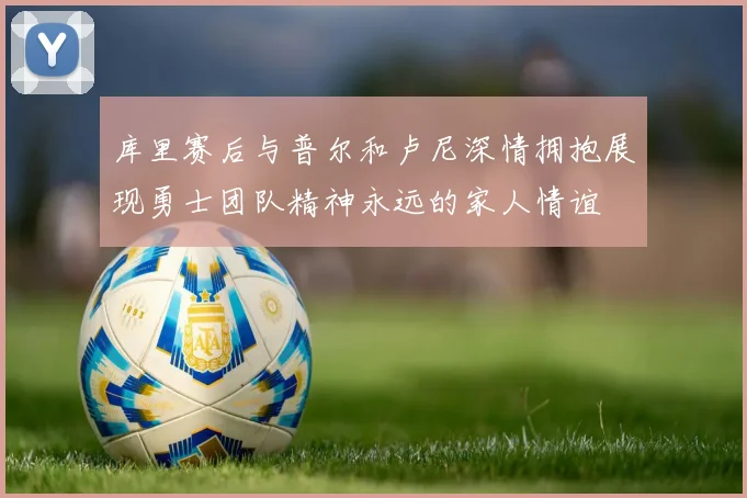 库里赛后与普尔和卢尼深情拥抱展现勇士团队精神永远的家人情谊