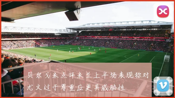 贝尔戈米点评米兰上半场表现称对尤文过于尊重应更具威胁性