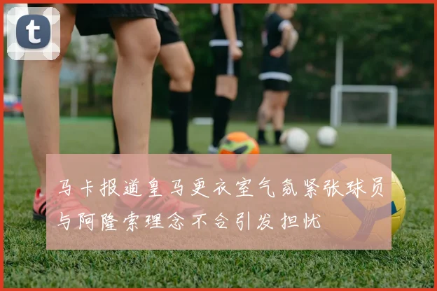 马卡报道皇马更衣室气氛紧张球员与阿隆索理念不合引发担忧