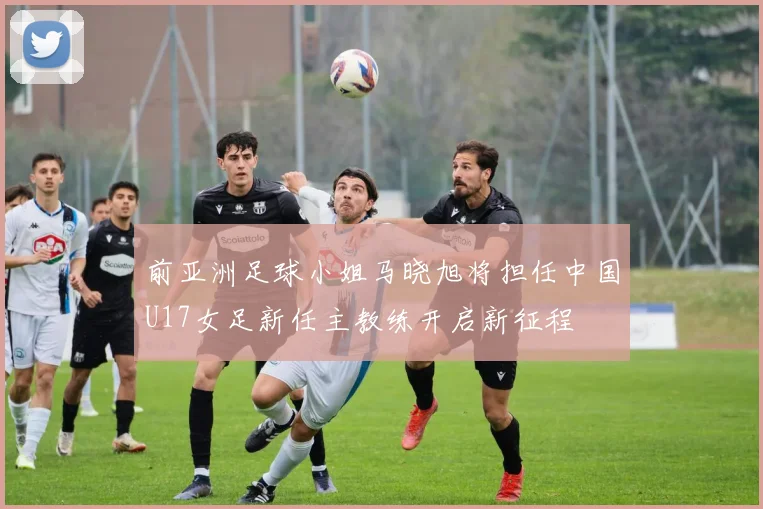 前亚洲足球小姐马晓旭将担任中国U17女足新任主教练开启新征程
