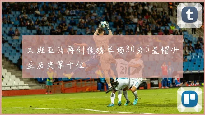 文班亚马再创佳绩单场30分5盖帽升至历史第十位