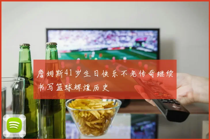 詹姆斯41岁生日快乐不老传奇继续书写篮球辉煌历史