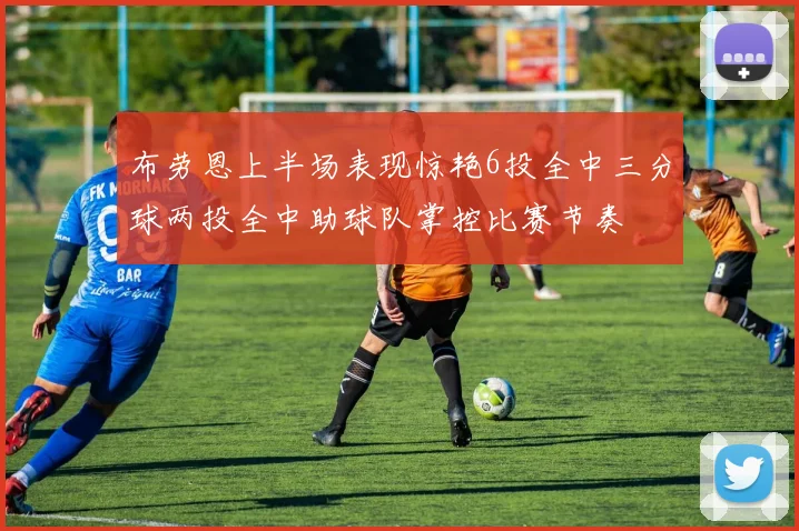 布劳恩上半场表现惊艳6投全中三分球两投全中助球队掌控比赛节奏