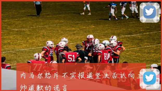 内马尔怒斥不实报道坚决否认向主帅道歉的谎言