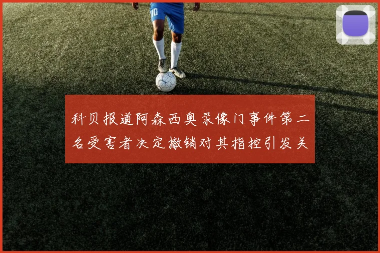 科贝报道阿森西奥录像门事件第二名受害者决定撤销对其指控引发关注