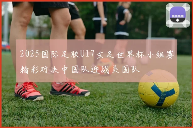 2025国际足联U17女足世界杯小组赛精彩对决中国队迎战美国队