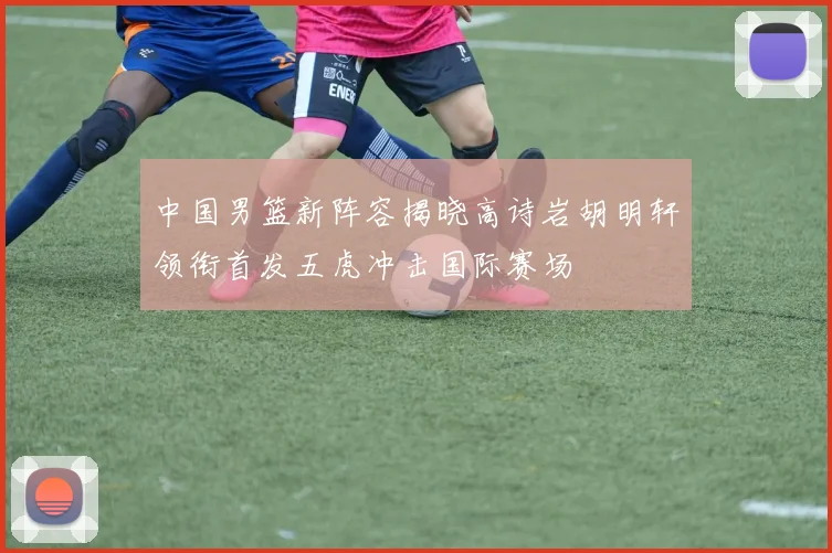 中国男篮新阵容揭晓高诗岩胡明轩领衔首发五虎冲击国际赛场