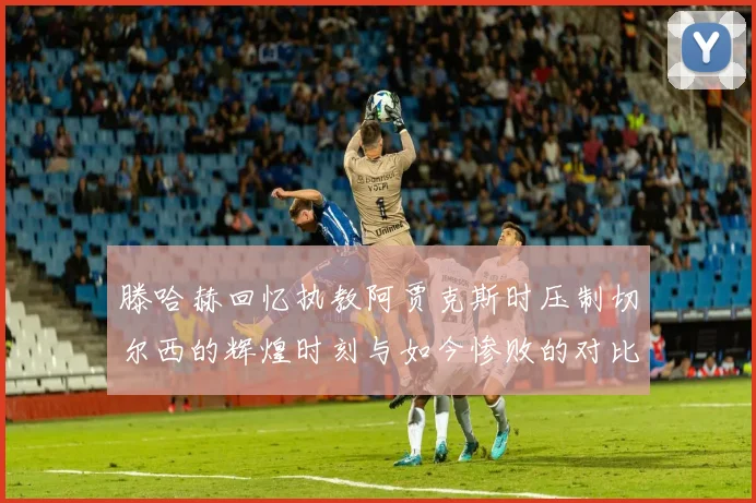 滕哈赫回忆执教阿贾克斯时压制切尔西的辉煌时刻与如今惨败的对比
