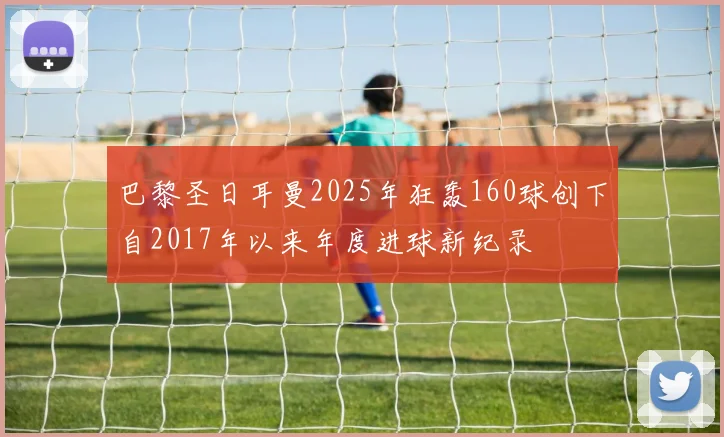 巴黎圣日耳曼2025年狂轰160球创下自2017年以来年度进球新纪录