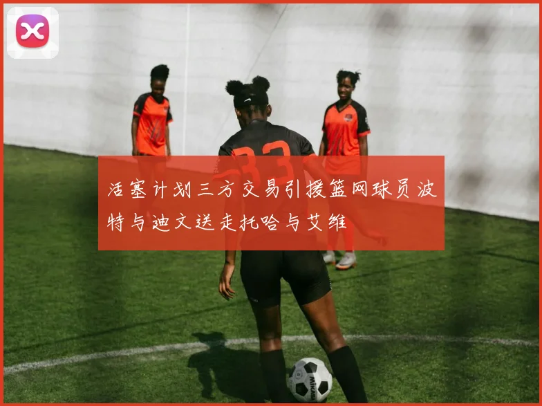 活塞计划三方交易引援篮网球员波特与迪文送走托哈与艾维