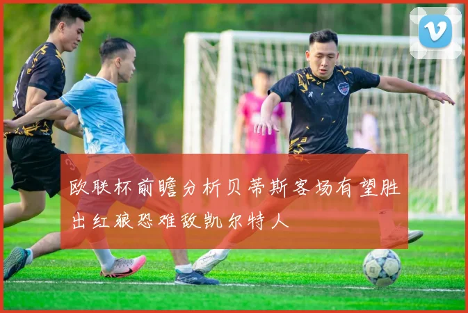 欧联杯前瞻分析贝蒂斯客场有望胜出红狼恐难敌凯尔特人
