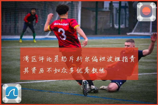 湾区评论员怒斥科尔偏袒波姐指责其资历不如众多优秀教练