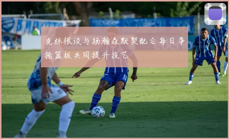 克林根谈与杨瀚森默契配合每日争抢篮板共同提升技艺
