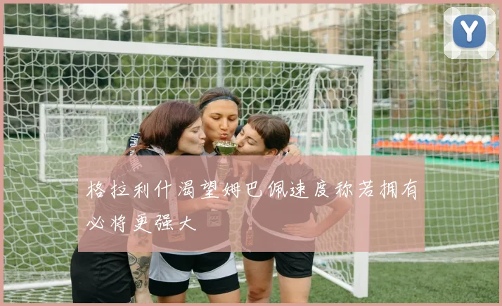 格拉利什渴望姆巴佩速度称若拥有必将更强大