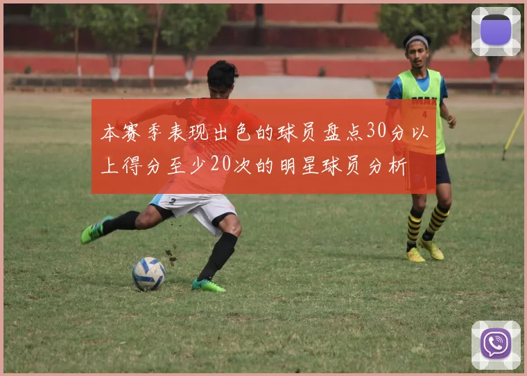 本赛季表现出色的球员盘点30分以上得分至少20次的明星球员分析