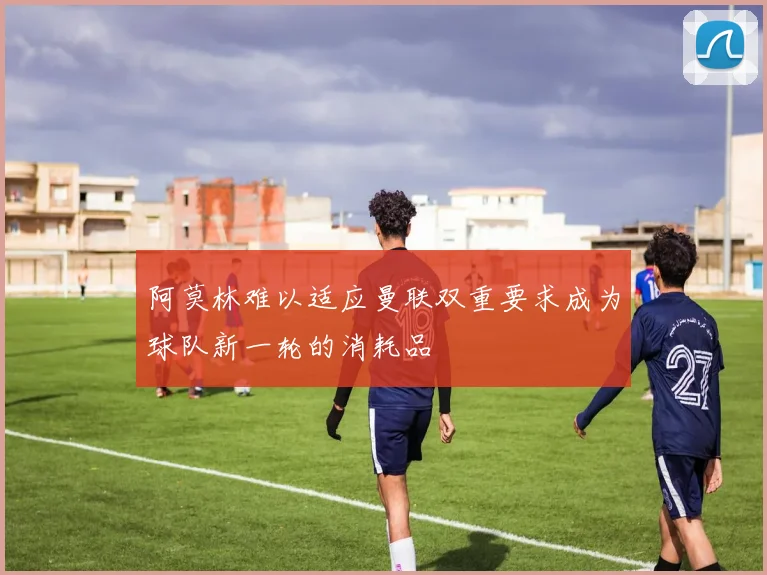 阿莫林难以适应曼联双重要求成为球队新一轮的消耗品