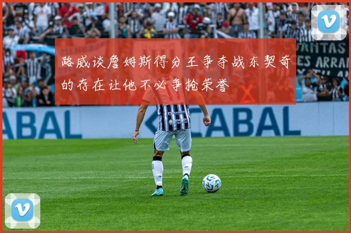 路威谈詹姆斯得分王争夺战东契奇的存在让他不必争抢荣誉