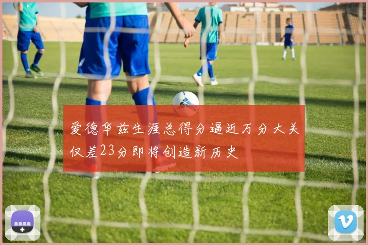 爱德华兹生涯总得分逼近万分大关仅差23分即将创造新历史
