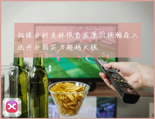 拓媒分析克林根首发原因杨瀚森入选并非因实力超越大根
