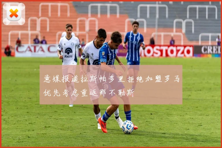 意媒报道拉斯帕多里拒绝加盟罗马优先考虑重返那不勒斯