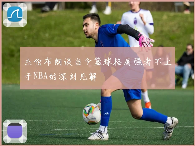 杰伦布朗谈当今篮球格局强者不止于NBA的深刻见解