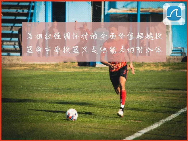 马祖拉强调怀特的全面价值超越投篮命中率投篮只是他能力的附加体现