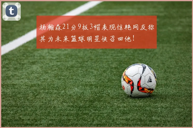 杨瀚森21分9板3帽表现惊艳网友称其为未来篮球明星快召回他！