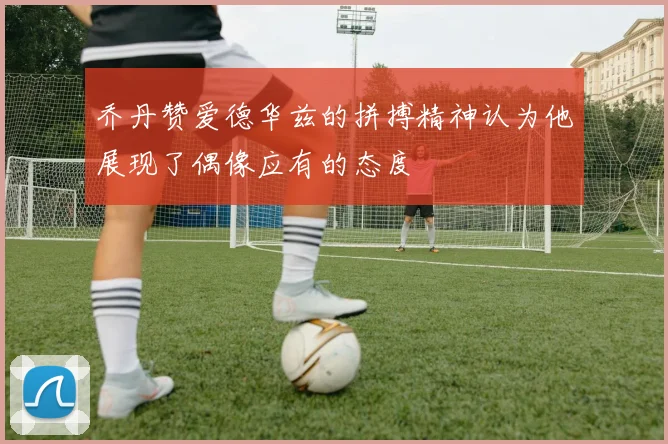 乔丹赞爱德华兹的拼搏精神认为他展现了偶像应有的态度