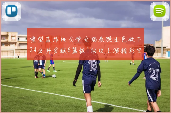 重型轰炸机戈登全场表现出色砍下24分并贡献6篮板1助攻上演精彩空接重扣