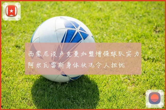 西蒙尼谈卢克曼加盟增强球队实力阿尔瓦雷斯身体状况令人担忧